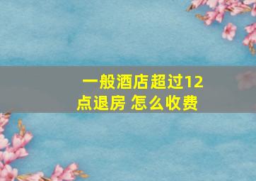 一般酒店超过12点退房 怎么收费